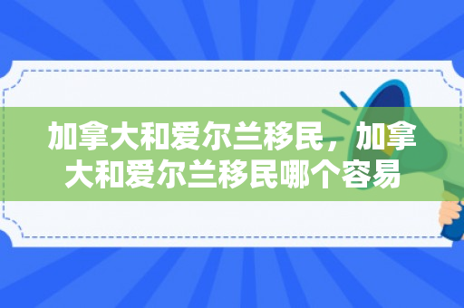 加拿大和爱尔兰移民，加拿大和爱尔兰移民哪个容易