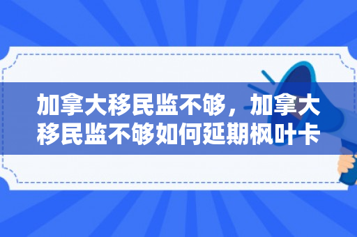 加拿大移民监不够，加拿大移民监不够如何延期枫叶卡