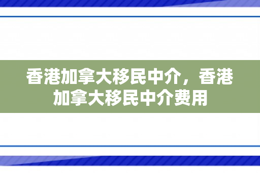 香港加拿大移民中介，香港加拿大移民中介费用
