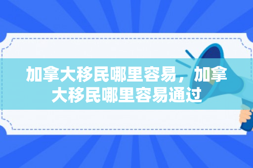 加拿大移民哪里容易，加拿大移民哪里容易通过