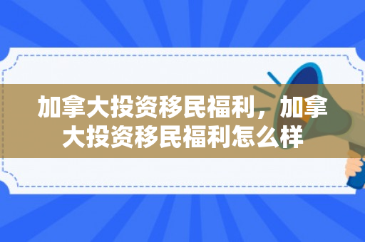 加拿大投资移民福利，加拿大投资移民福利怎么样