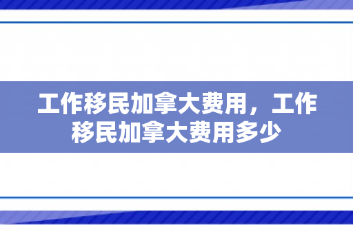 工作移民加拿大费用，工作移民加拿大费用多少
