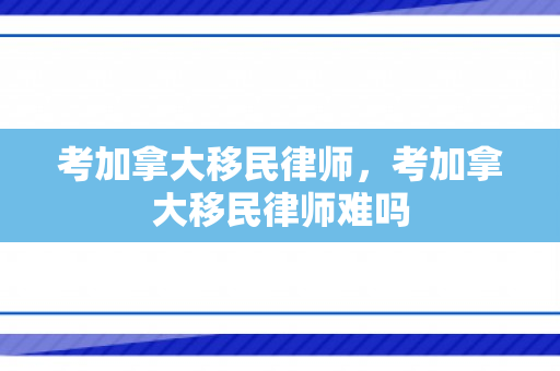 考加拿大移民律师，考加拿大移民律师难吗