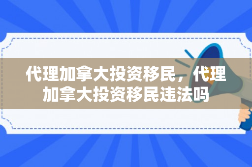 代理加拿大投资移民，代理加拿大投资移民违法吗