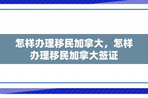 怎样办理移民加拿大，怎样办理移民加拿大签证