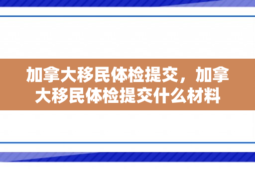 加拿大移民体检提交，加拿大移民体检提交什么材料