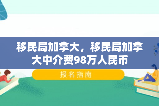移民局加拿大，移民局加拿大中介费98万人民币