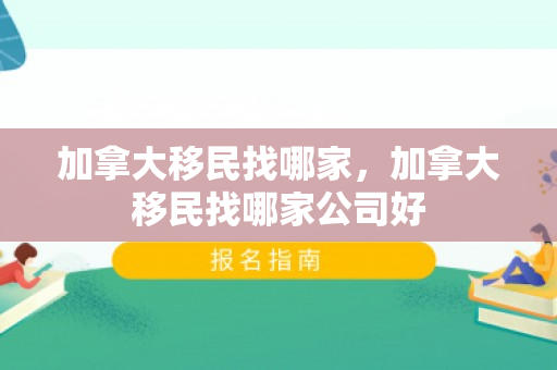 加拿大移民找哪家，加拿大移民找哪家公司好