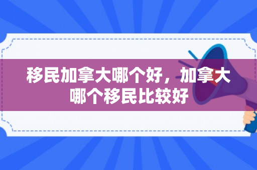 移民加拿大哪个好，加拿大哪个移民比较好