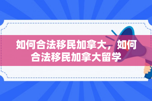 如何合法移民加拿大，如何合法移民加拿大留学