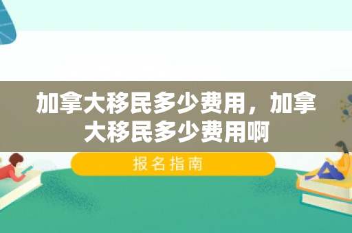 加拿大移民多少费用，加拿大移民多少费用啊