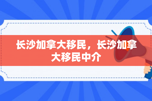 长沙加拿大移民，长沙加拿大移民中介