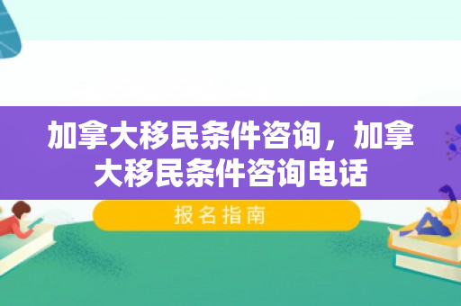 加拿大移民条件咨询，加拿大移民条件咨询电话