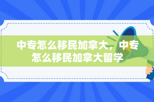 中专怎么移民加拿大，中专怎么移民加拿大留学