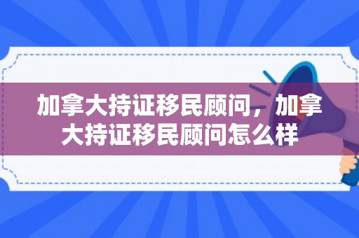加拿大持证移民顾问，加拿大持证移民顾问怎么样