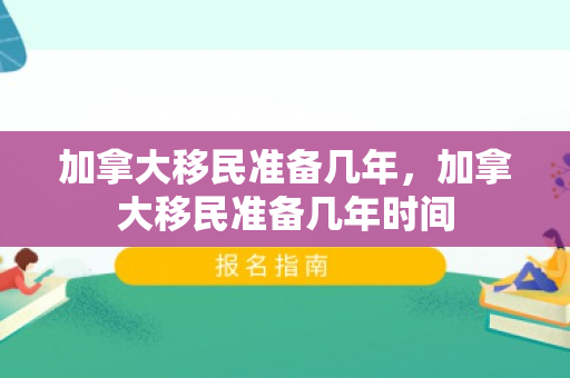 加拿大移民准备几年，加拿大移民准备几年时间