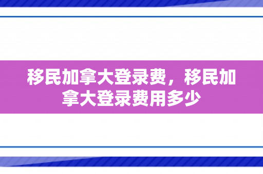 移民加拿大登录费，移民加拿大登录费用多少