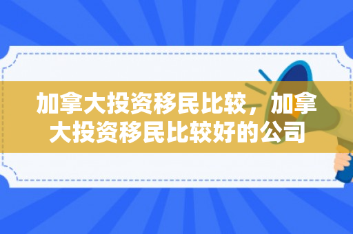 加拿大投资移民比较，加拿大投资移民比较好的公司