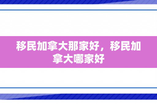 移民加拿大那家好，移民加拿大哪家好