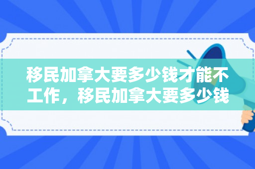 移民加拿大要多少钱才能不工作，移民加拿大要多少钱才能不工作了呢