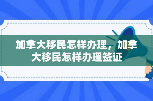 加拿大移民怎样办理，加拿大移民怎样办理签证