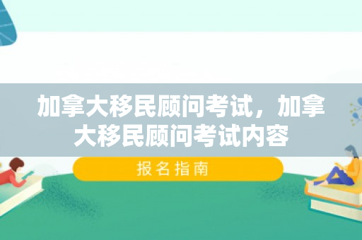 加拿大移民顾问考试，加拿大移民顾问考试内容