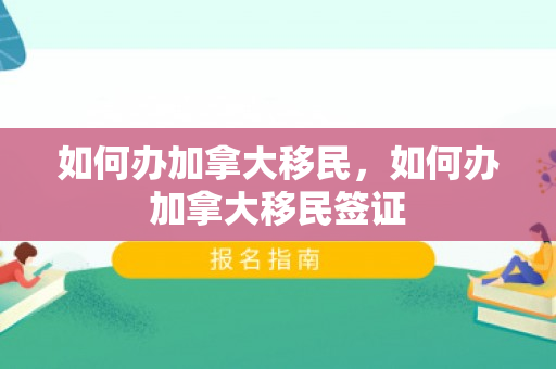 如何办加拿大移民，如何办加拿大移民签证