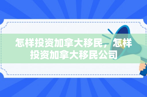 怎样投资加拿大移民，怎样投资加拿大移民公司