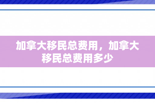 加拿大移民总费用，加拿大移民总费用多少