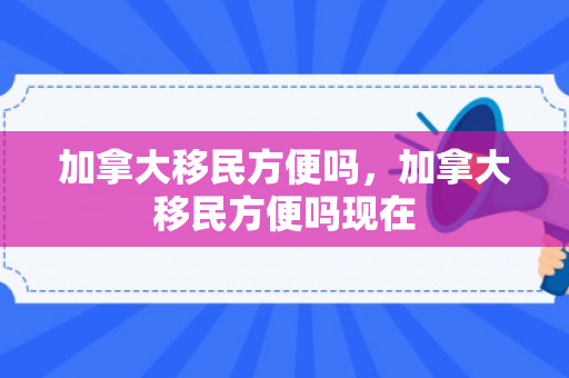 加拿大移民方便吗，加拿大移民方便吗现在