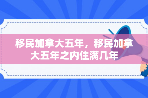 移民加拿大五年，移民加拿大五年之内住满几年