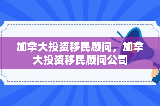 加拿大投资移民顾问，加拿大投资移民顾问公司