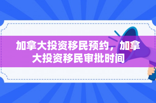 加拿大投资移民预约，加拿大投资移民审批时间