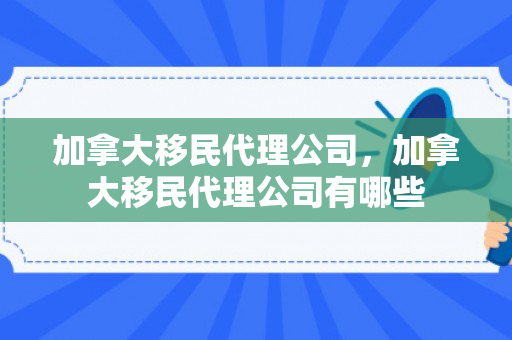 加拿大移民代理公司，加拿大移民代理公司有哪些