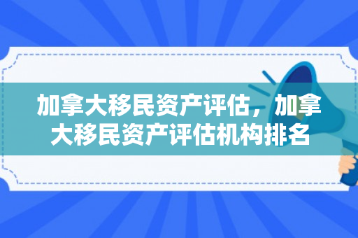 加拿大移民资产评估，加拿大移民资产评估机构排名