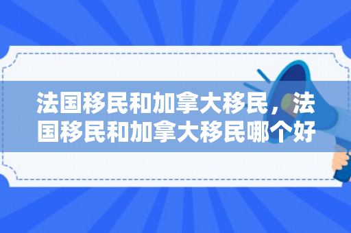 法国移民和加拿大移民，法国移民和加拿大移民哪个好