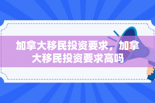 加拿大移民投资要求，加拿大移民投资要求高吗