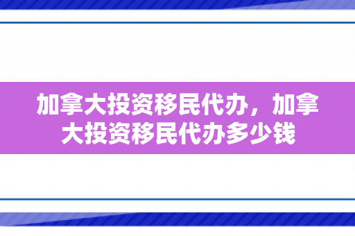 加拿大投资移民代办，加拿大投资移民代办多少钱