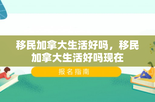 移民加拿大生活好吗，移民加拿大生活好吗现在