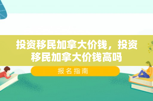 投资移民加拿大价钱，投资移民加拿大价钱高吗