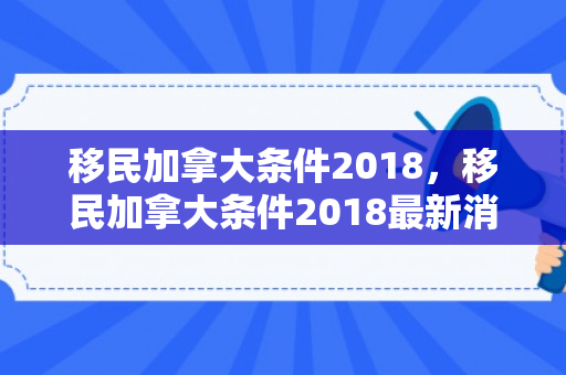 移民加拿大条件2018，移民加拿大条件2018最新消息