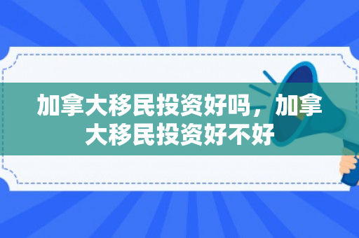 加拿大移民投资好吗，加拿大移民投资好不好