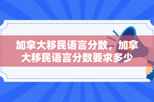加拿大移民语言分数，加拿大移民语言分数要求多少