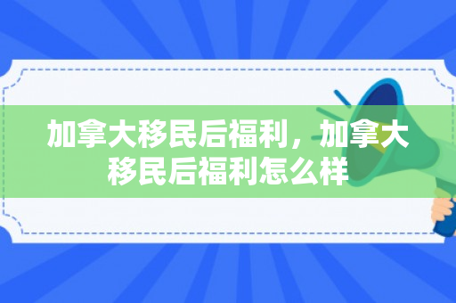 加拿大移民后福利，加拿大移民后福利怎么样