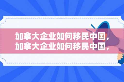 加拿大企业如何移民中国，加拿大企业如何移民中国，策略与实践