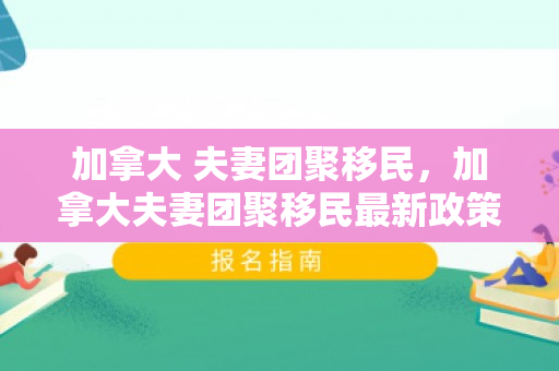 加拿大 夫妻团聚移民，加拿大夫妻团聚移民最新政策