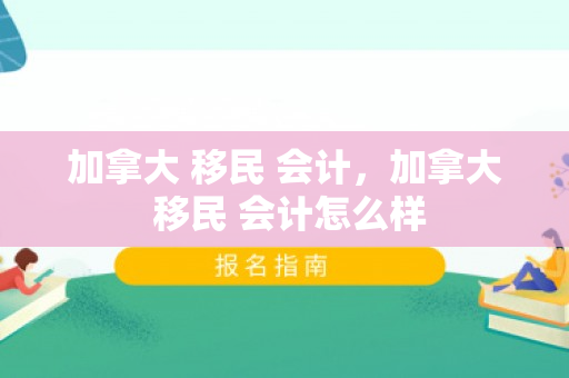 加拿大 移民 会计，加拿大 移民 会计怎么样