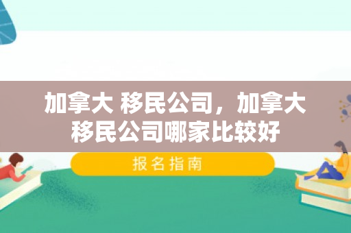 加拿大 移民公司，加拿大移民公司哪家比较好