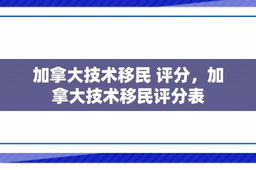 加拿大技术移民 评分，加拿大技术移民评分表