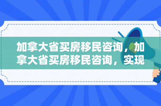 加拿大省买房移民咨询，加拿大省买房移民咨询，实现梦想的起点